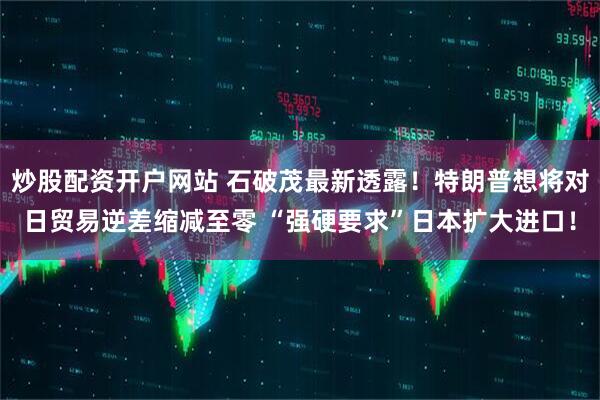 炒股配资开户网站 石破茂最新透露！特朗普想将对日贸易逆差缩减至零 “强硬要求”日本扩大进口！