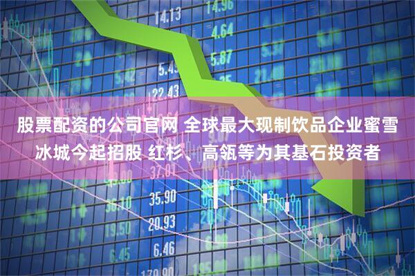 股票配资的公司官网 全球最大现制饮品企业蜜雪冰城今起招股 红杉、高瓴等为其基石投资者