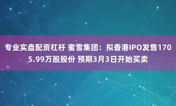 专业实盘配资杠杆 蜜雪集团：拟香港IPO发售1705.99万股股份 预期3月3日开始买卖