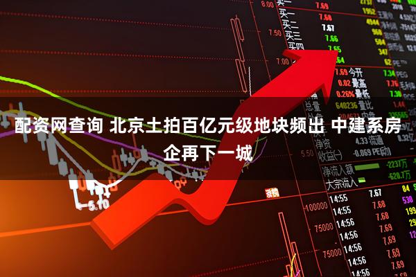 配资网查询 北京土拍百亿元级地块频出 中建系房企再下一城