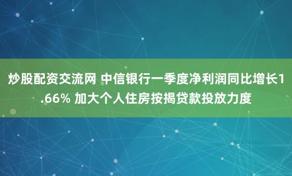 炒股配资交流网 中信银行一季度净利润同比增长1.66% 加大个人住房按揭贷款投放力度