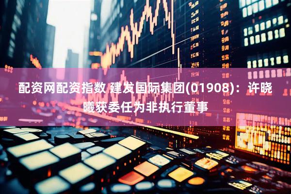 配资网配资指数 建发国际集团(01908)：许晓曦获委任为非执行董事