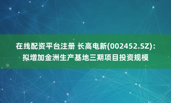 在线配资平台注册 长高电新(002452.SZ)：拟增加金洲生产基地三期项目投资规模