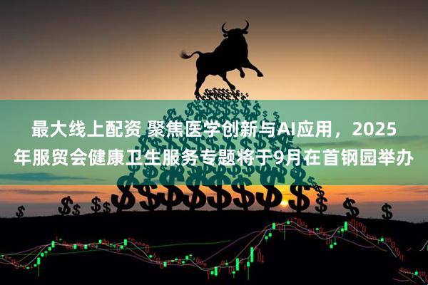 最大线上配资 聚焦医学创新与AI应用，2025年服贸会健康卫生服务专题将于9月在首钢园举办