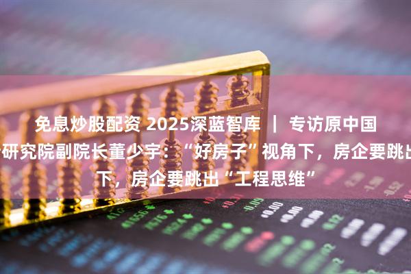 免息炒股配资 2025深蓝智库 ｜ 专访原中国建筑北京设计研究院副院长董少宇：“好房子”视角下，房企要跳出“工程思维”