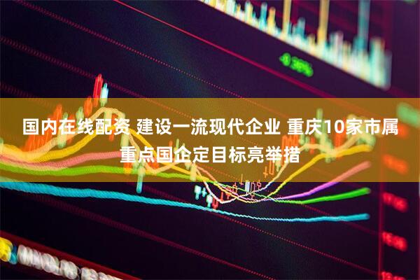 国内在线配资 建设一流现代企业 重庆10家市属重点国企定目标亮举措