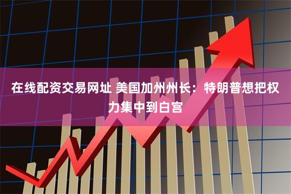 在线配资交易网址 美国加州州长：特朗普想把权力集中到白宫