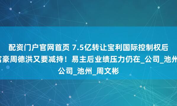 配资门户官网首页 7.5亿转让宝利国际控制权后，江阴富豪周德洪又要减持！易主后业绩压力仍在_公司_池州_周文彬