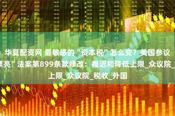 华夏配资网 最敏感的“资本税”怎么变？美国参议院对“大漂亮”法案第899条款修改：推迟和降低上限_众议院_税收_外国