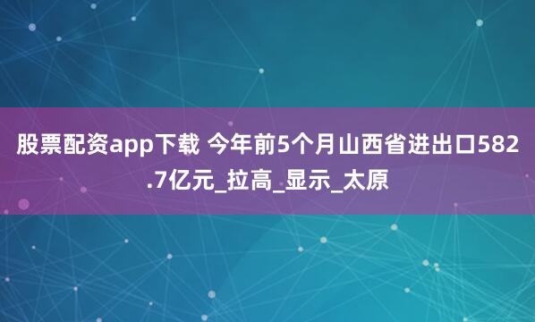 股票配资app下载 今年前5个月山西省进出口582.7亿元_拉高_显示_太原