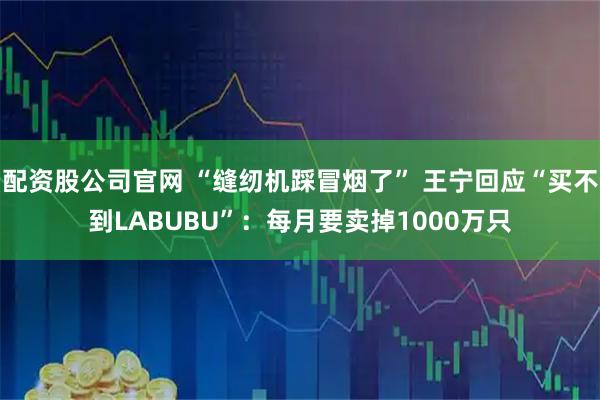 配资股公司官网 “缝纫机踩冒烟了” 王宁回应“买不到LABUBU”：每月要卖掉1000万只