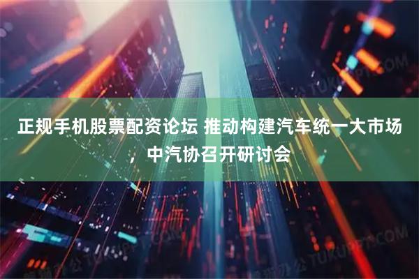正规手机股票配资论坛 推动构建汽车统一大市场，中汽协召开研讨会