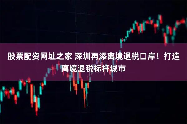 股票配资网址之家 深圳再添离境退税口岸！打造离境退税标杆城市