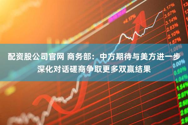 配资股公司官网 商务部：中方期待与美方进一步深化对话磋商争取更多双赢结果