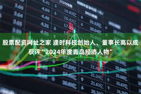 股票配资网址之家 逢时科技创始人、董事长高以成获评“2024年度青岛经济人物”