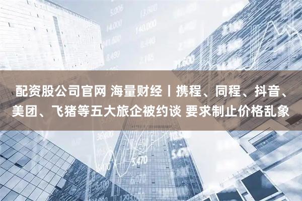 配资股公司官网 海量财经丨携程、同程、抖音、美团、飞猪等五大旅企被约谈 要求制止价格乱象
