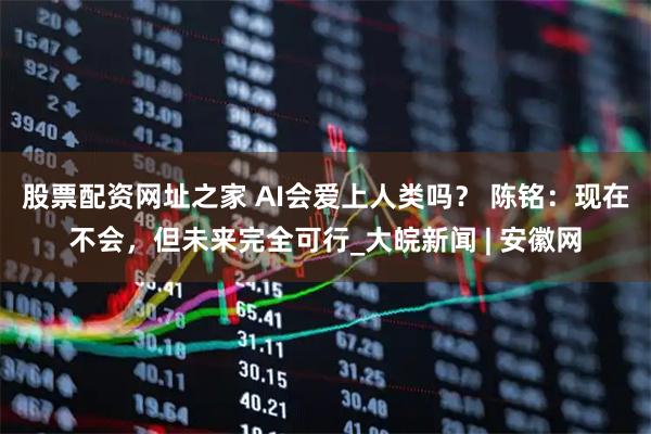 股票配资网址之家 AI会爱上人类吗？ 陈铭：现在不会，但未来完全可行_大皖新闻 | 安徽网