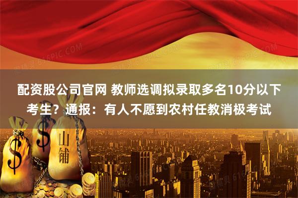 配资股公司官网 教师选调拟录取多名10分以下考生？通报：有人不愿到农村任教消极考试