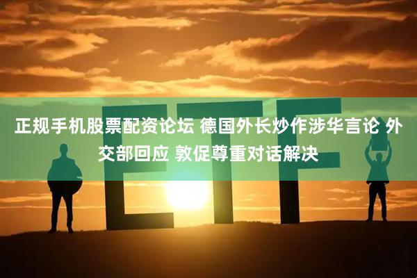 正规手机股票配资论坛 德国外长炒作涉华言论 外交部回应 敦促尊重对话解决