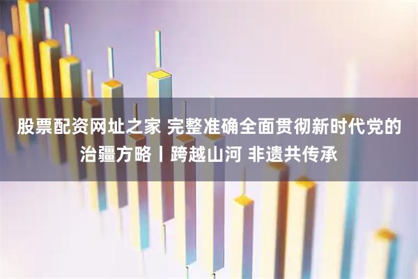 股票配资网址之家 完整准确全面贯彻新时代党的治疆方略丨跨越山河 非遗共传承