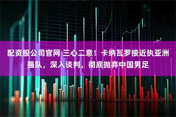 配资股公司官网 三心二意！卡纳瓦罗接近执亚洲强队，深入谈判，彻底抛弃中国男足