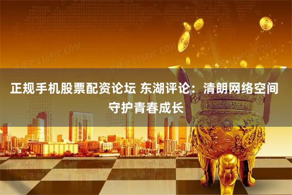 正规手机股票配资论坛 东湖评论：清朗网络空间 守护青春成长