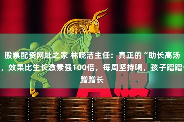 股票配资网址之家 林晓洁主任：真正的“助长高汤”，效果比生长激素强100倍，每周坚持喝，孩子蹭蹭长