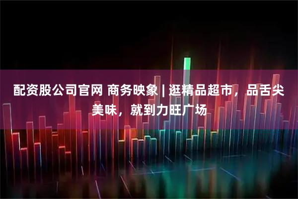 配资股公司官网 商务映象 | 逛精品超市，品舌尖美味，就到力旺广场