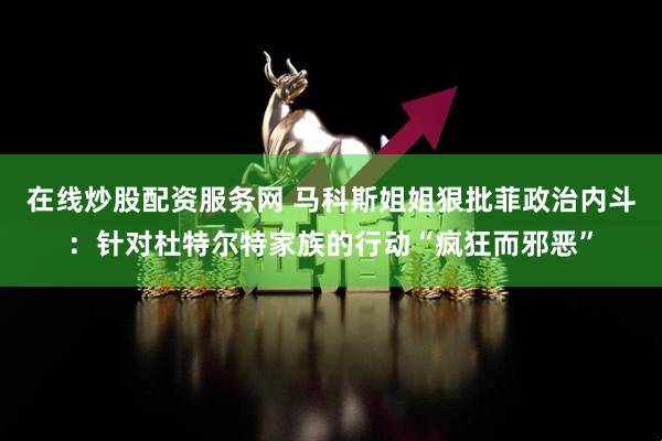 在线炒股配资服务网 马科斯姐姐狠批菲政治内斗：针对杜特尔特家族的行动“疯狂而邪恶”