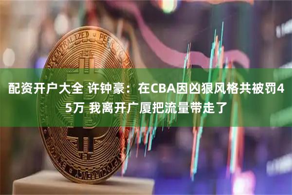 配资开户大全 许钟豪：在CBA因凶狠风格共被罚45万 我离开广厦把流量带走了