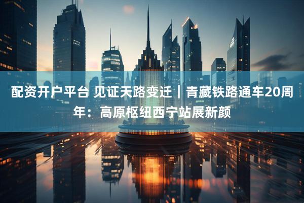 配资开户平台 见证天路变迁｜青藏铁路通车20周年：高原枢纽西宁站展新颜
