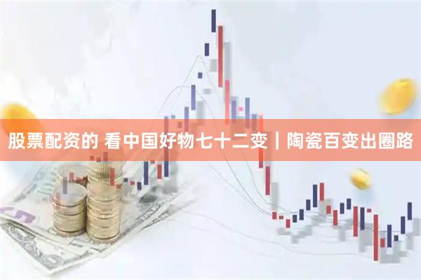 股票配资的 看中国好物七十二变｜陶瓷百变出圈路