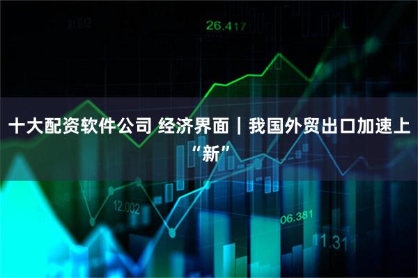 十大配资软件公司 经济界面｜我国外贸出口加速上“新”