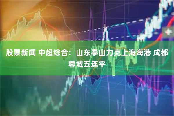 股票新闻 中超综合：山东泰山力克上海海港 成都蓉城五连平