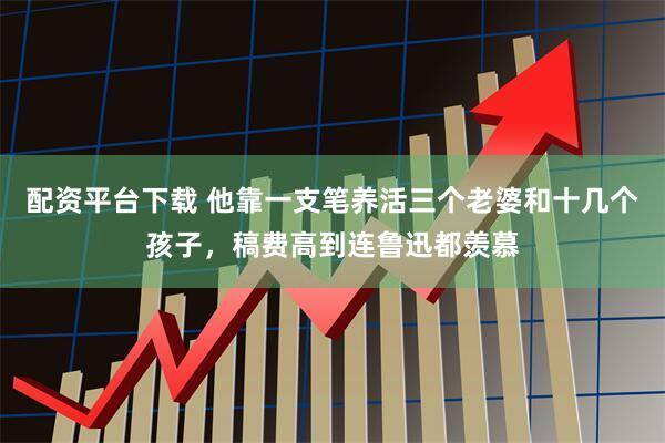 配资平台下载 他靠一支笔养活三个老婆和十几个孩子，稿费高到连鲁迅都羡慕