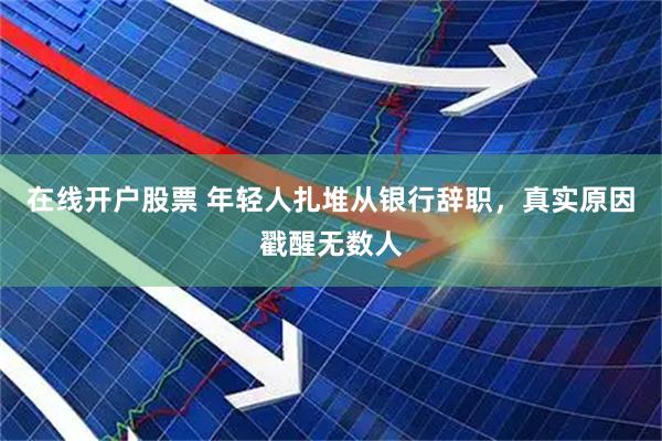 在线开户股票 年轻人扎堆从银行辞职，真实原因戳醒无数人