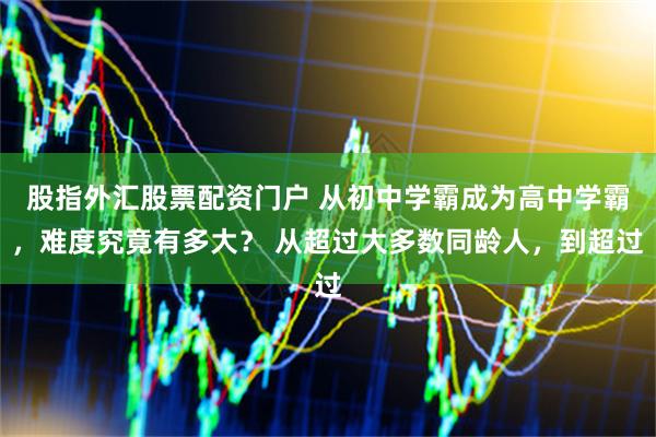 股指外汇股票配资门户 从初中学霸成为高中学霸,难度究竟有多大? 从超过大多数同龄人,到超过