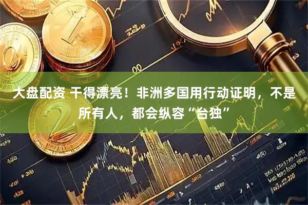 大盘配资 干得漂亮！非洲多国用行动证明，不是所有人，都会纵容“台独”