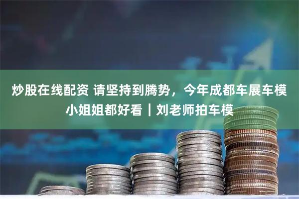 炒股在线配资 请坚持到腾势，今年成都车展车模小姐姐都好看｜刘老师拍车模