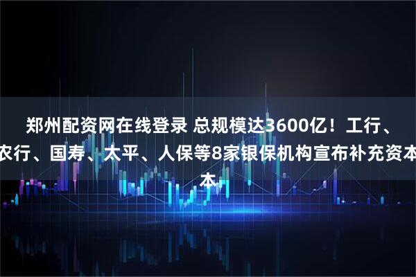 郑州配资网在线登录 总规模达3600亿！工行、农行、国寿、太平、人保等8家银保机构宣布补充资本