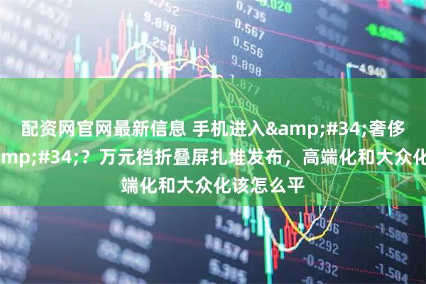 配资网官网最新信息 手机进入"奢侈品时代"？万元档折叠屏扎堆发布，高端化和大众化该怎么平
